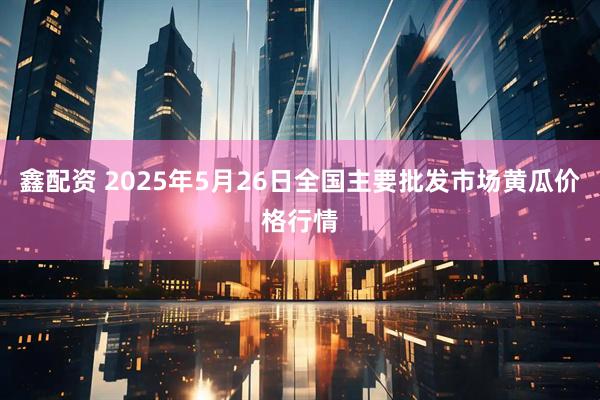 鑫配资 2025年5月26日全国主要批发市场黄瓜价格行情