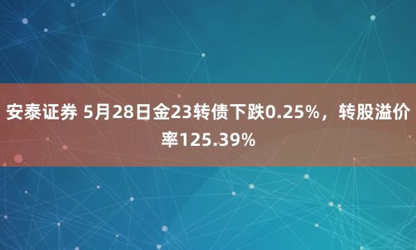 安泰证券 5月28日金23转债下跌0.25%，转股溢价率125.39%