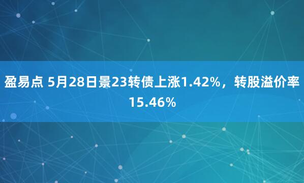 盈易点 5月28日景23转债上涨1.42%，转股溢价率15.46%
