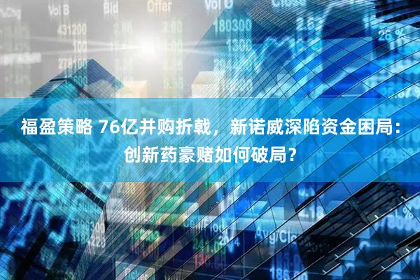 福盈策略 76亿并购折戟，新诺威深陷资金困局：创新药豪赌如何破局？