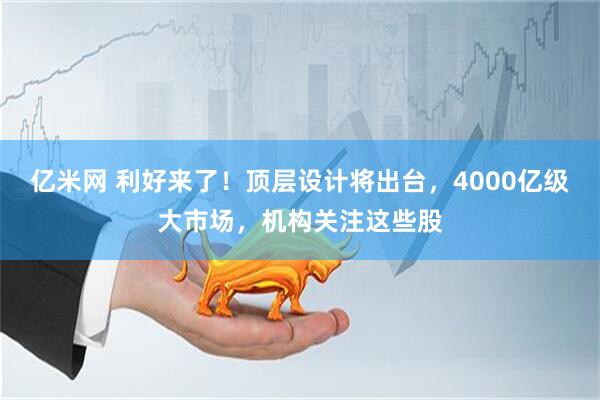 亿米网 利好来了！顶层设计将出台，4000亿级大市场，机构关注这些股