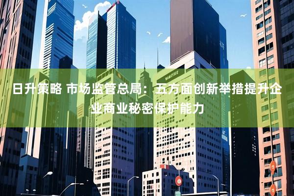 日升策略 市场监管总局：五方面创新举措提升企业商业秘密保护能力