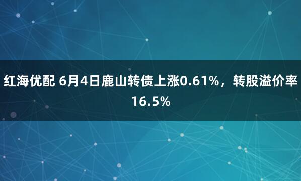 红海优配 6月4日鹿山转债上涨0.61%，转股溢价率16.5%
