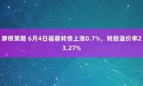 摩根策酪 6月4日福蓉转债上涨0.7%，转股溢价率23.27%