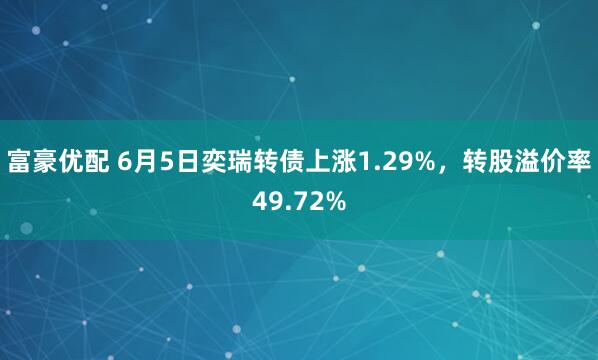 富豪优配 6月5日奕瑞转债上涨1.29%，转股溢价率49.72%