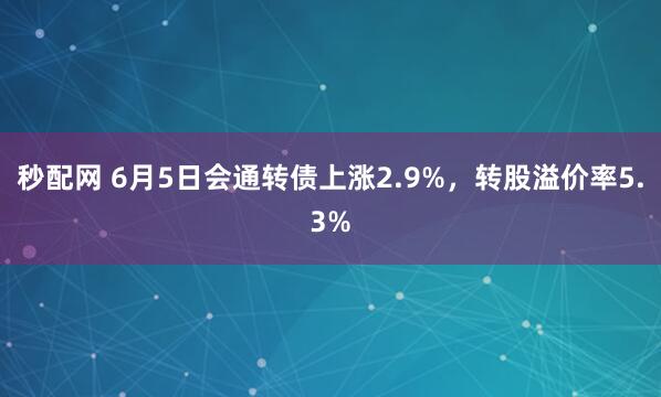 秒配网 6月5日会通转债上涨2.9%，转股溢价率5.3%