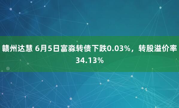 赣州达慧 6月5日富淼转债下跌0.03%，转股溢价率34.13%