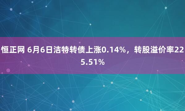 恒正网 6月6日洁特转债上涨0.14%，转股溢价率225.51%