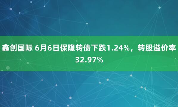 鑫创国际 6月6日保隆转债下跌1.24%，转股溢价率32.97%