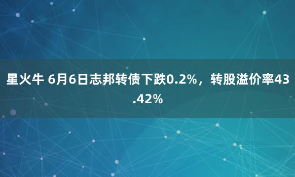 星火牛 6月6日志邦转债下跌0.2%，转股溢价率43.42%