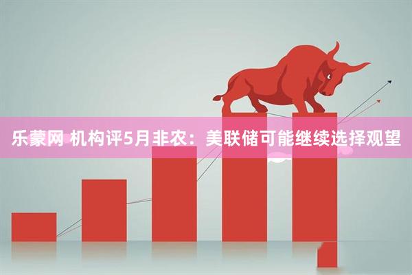 乐蒙网 机构评5月非农：美联储可能继续选择观望