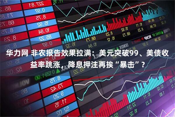 华力网 非农报告效果拉满：美元突破99、美债收益率跳涨，降息押注再挨“暴击”？