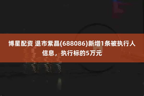 博星配资 退市紫晶(688086)新增1条被执行人信息，执行标的5万元