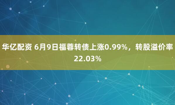 华亿配资 6月9日福蓉转债上涨0.99%，转股溢价率22.03%