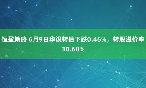 恒盈策略 6月9日华设转债下跌0.46%，转股溢价率30.68%