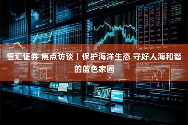 恒汇证券 焦点访谈丨保护海洋生态 守好人海和谐的蓝色家园