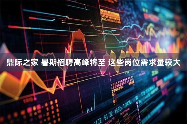 鼎际之家 暑期招聘高峰将至 这些岗位需求量较大