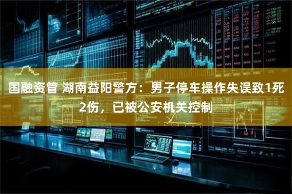 国融资管 湖南益阳警方：男子停车操作失误致1死2伤，已被公安机关控制