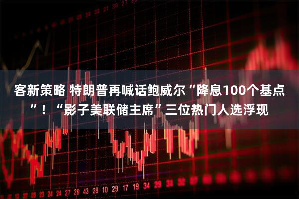 客新策略 特朗普再喊话鲍威尔“降息100个基点”！“影子美联储主席”三位热门人选浮现
