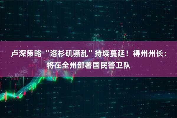 卢深策略 “洛杉矶骚乱”持续蔓延！得州州长：将在全州部署国民警卫队