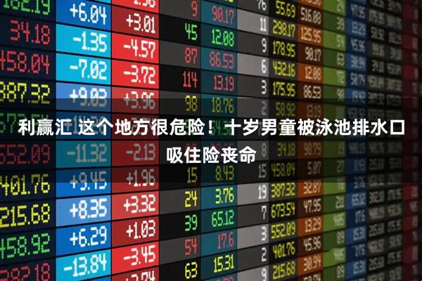 利赢汇 这个地方很危险！十岁男童被泳池排水口吸住险丧命