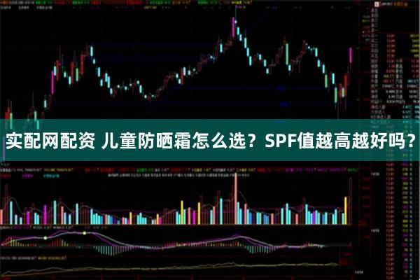 实配网配资 儿童防晒霜怎么选？SPF值越高越好吗？
