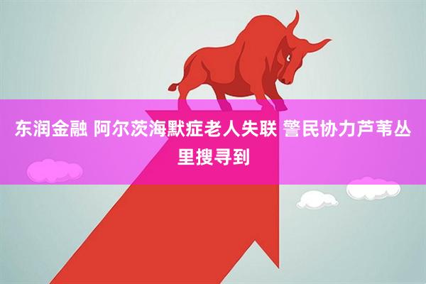 东润金融 阿尔茨海默症老人失联 警民协力芦苇丛里搜寻到