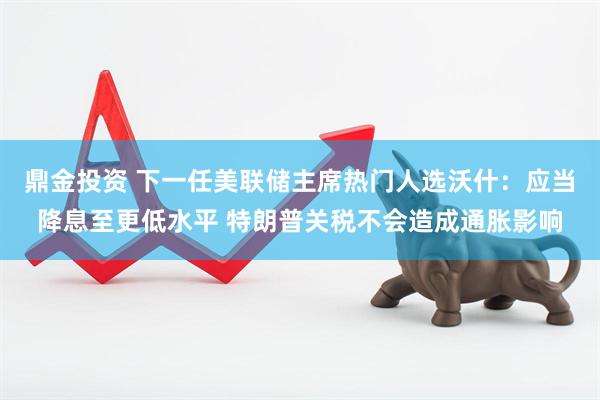 鼎金投资 下一任美联储主席热门人选沃什：应当降息至更低水平 特朗普关税不会造成通胀影响
