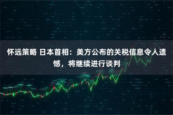 怀远策略 日本首相：美方公布的关税信息令人遗憾，将继续进行谈判