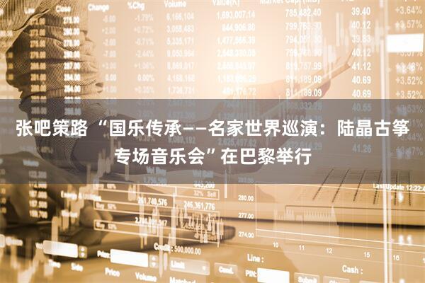 张吧策路 “国乐传承——名家世界巡演：陆晶古筝专场音乐会”在巴黎举行