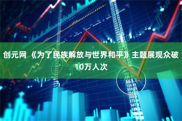 创元网 《为了民族解放与世界和平》主题展观众破10万人次