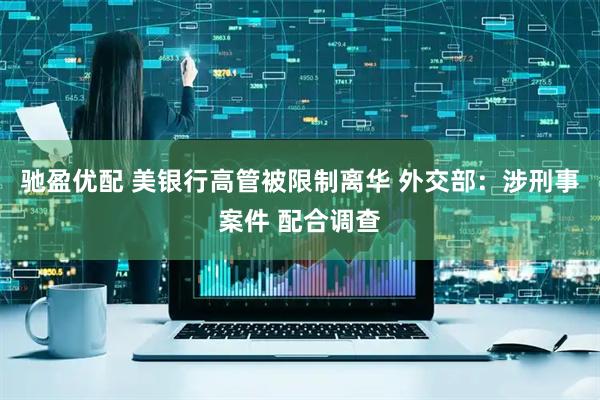 驰盈优配 美银行高管被限制离华 外交部：涉刑事案件 配合调查