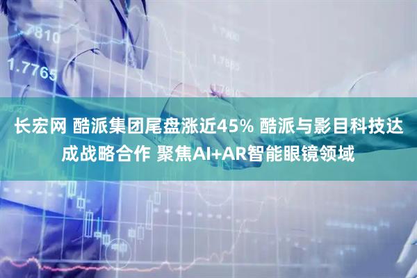 长宏网 酷派集团尾盘涨近45% 酷派与影目科技达成战略合作 聚焦AI+AR智能眼镜领域