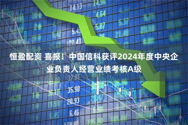 恒盈配资 喜报！中国信科获评2024年度中央企业负责人经营业绩考核A级