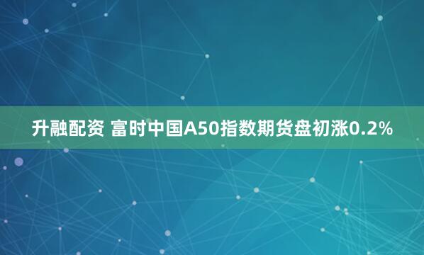 升融配资 富时中国A50指数期货盘初涨0.2%