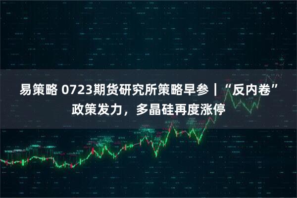 易策略 0723期货研究所策略早参｜“反内卷”政策发力，多晶硅再度涨停