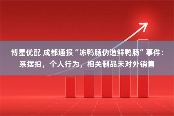 博星优配 成都通报“冻鸭肠伪造鲜鸭肠”事件：系摆拍，个人行为，相关制品未对外销售