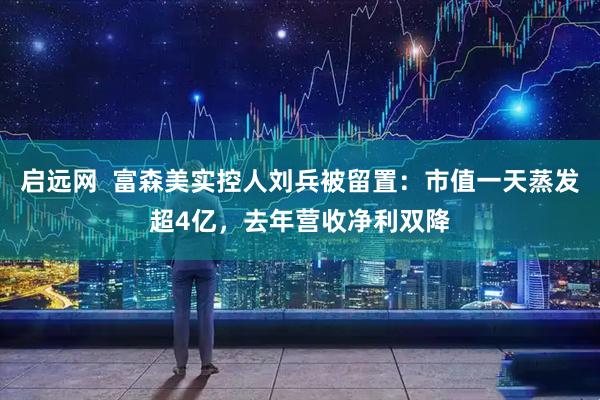 启远网  富森美实控人刘兵被留置：市值一天蒸发超4亿，去年营收净利双降