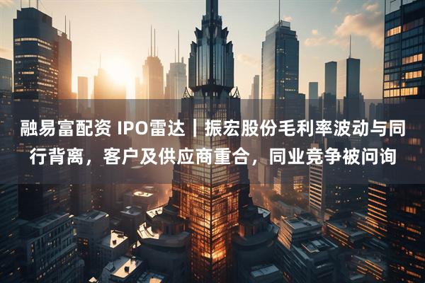 融易富配资 IPO雷达｜振宏股份毛利率波动与同行背离，客户及供应商重合，同业竞争被问询