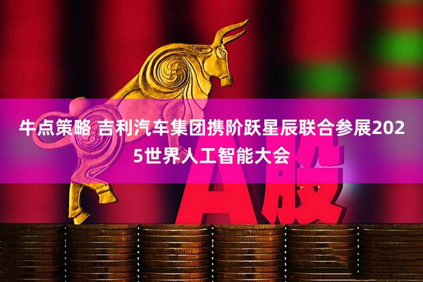 牛点策略 吉利汽车集团携阶跃星辰联合参展2025世界人工智能大会
