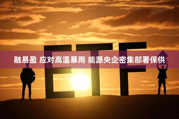 融易盈 应对高温暴雨 能源央企密集部署保供
