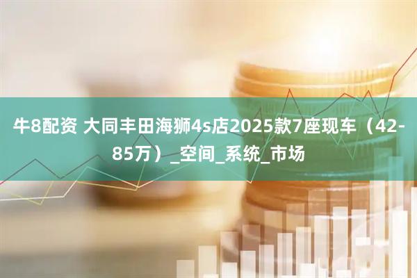 牛8配资 大同丰田海狮4s店2025款7座现车（42-85万）_空间_系统_市场