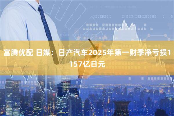 富腾优配 日媒：日产汽车2025年第一财季净亏损1157亿日元