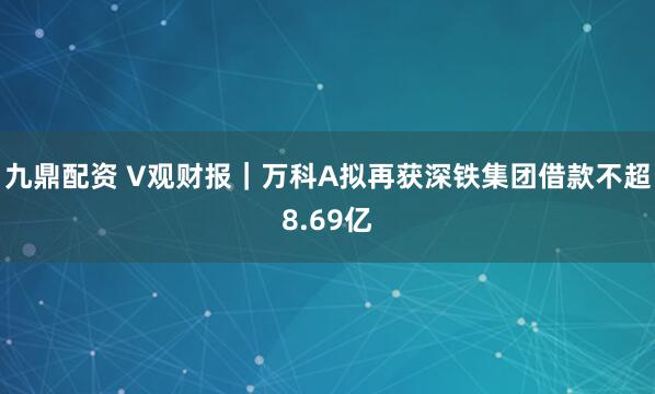九鼎配资 V观财报｜万科A拟再获深铁集团借款不超8.69亿