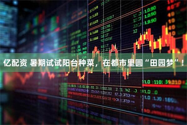 亿配资 暑期试试阳台种菜，在都市里圆“田园梦”！