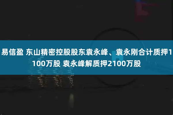 易信盈 东山精密控股股东袁永峰、袁永刚合计质押1100万股 袁永峰解质押2100万股