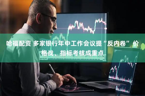 哈福配资 多家银行年中工作会议提“反内卷” 价格战、指标考核成重点