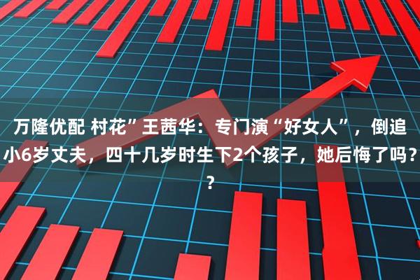 万隆优配 村花”王茜华：专门演“好女人”，倒追小6岁丈夫，四十几岁时生下2个孩子，她后悔了吗？
