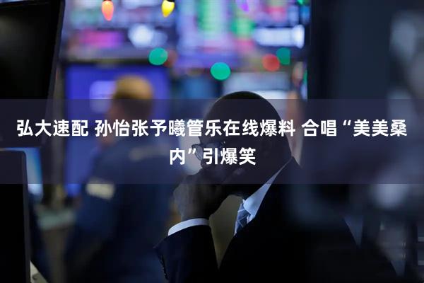 弘大速配 孙怡张予曦管乐在线爆料 合唱“美美桑内”引爆笑