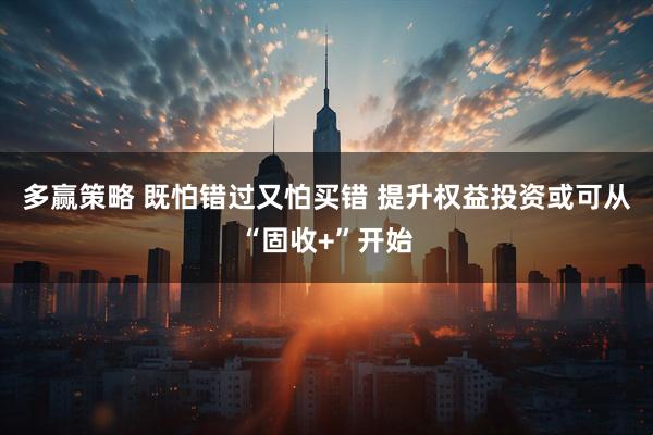 多赢策略 既怕错过又怕买错 提升权益投资或可从“固收+”开始